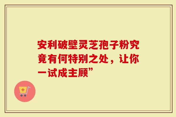 安利破壁灵芝孢子粉究竟有何特别之处，让你一试成主顾”