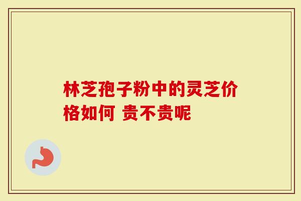 林芝孢子粉中的灵芝价格如何 贵不贵呢