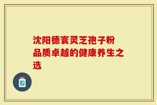 沈阳德寰灵芝孢子粉 品质卓越的健康养生之选