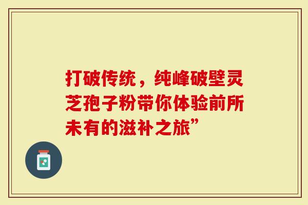 打破传统，纯峰破壁灵芝孢子粉带你体验前所未有的滋补之旅”