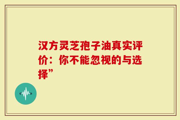 汉方灵芝孢子油真实评价：你不能忽视的与选择”