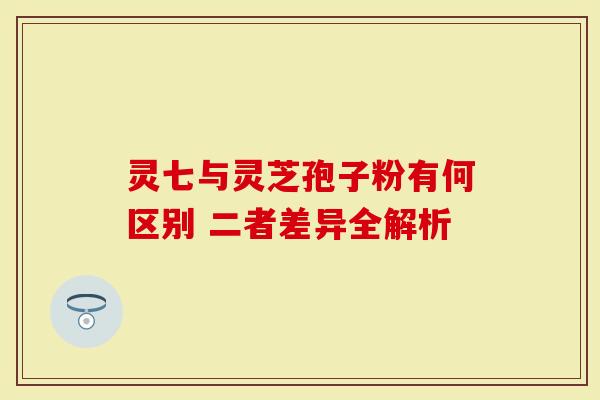 灵七与灵芝孢子粉有何区别 二者差异全解析