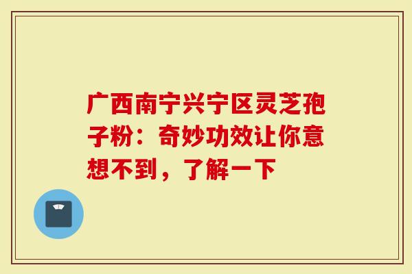 广西南宁兴宁区灵芝孢子粉：奇妙功效让你意想不到，了解一下