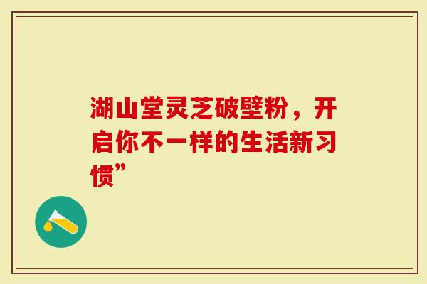 湖山堂灵芝破壁粉，开启你不一样的生活新习惯”