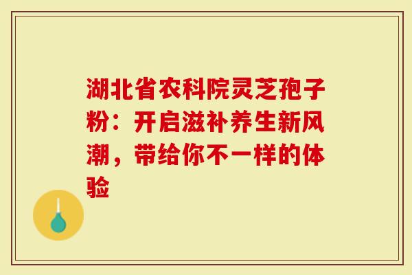 湖北省农科院灵芝孢子粉：开启滋补养生新风潮，带给你不一样的体验