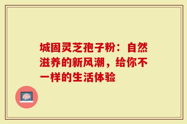 城固灵芝孢子粉：自然滋养的新风潮，给你不一样的生活体验