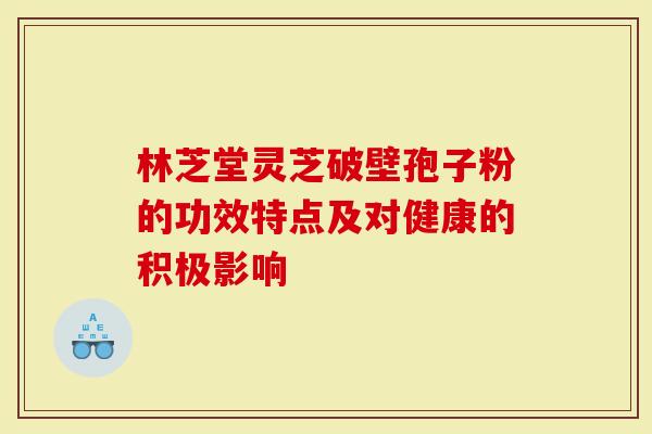 林芝堂灵芝破壁孢子粉的功效特点及对健康的积极影响