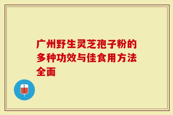 广州野生灵芝孢子粉的多种功效与佳食用方法全面