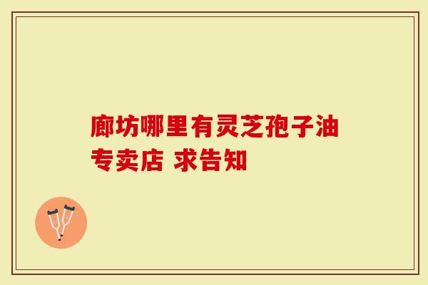 廊坊哪里有灵芝孢子油专卖店 求告知