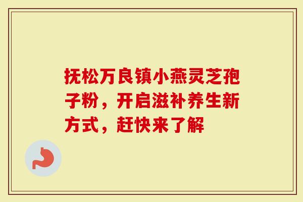抚松万良镇小燕灵芝孢子粉，开启滋补养生新方式，赶快来了解