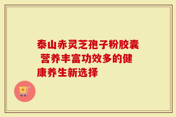 泰山赤灵芝孢子粉胶囊 营养丰富功效多的健康养生新选择