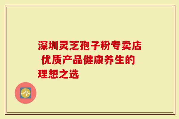 深圳灵芝孢子粉专卖店 优质产品健康养生的理想之选