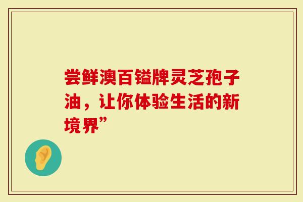 尝鲜澳百镒牌灵芝孢子油，让你体验生活的新境界”