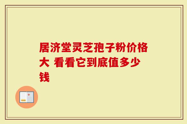 居济堂灵芝孢子粉价格大 看看它到底值多少钱