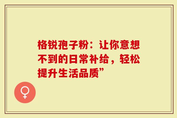 格锐孢子粉：让你意想不到的日常补给，轻松提升生活品质”