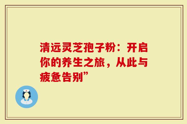 清远灵芝孢子粉：开启你的养生之旅，从此与疲惫告别”