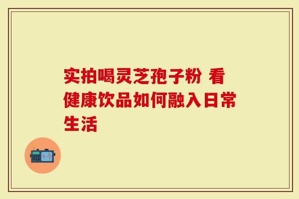实拍喝灵芝孢子粉 看健康饮品如何融入日常生活
