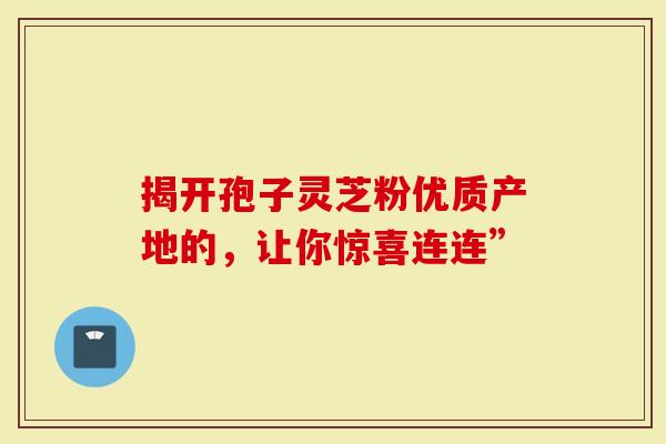 揭开孢子灵芝粉优质产地的，让你惊喜连连”