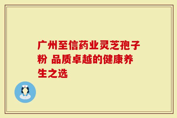 广州至信药业灵芝孢子粉 品质卓越的健康养生之选