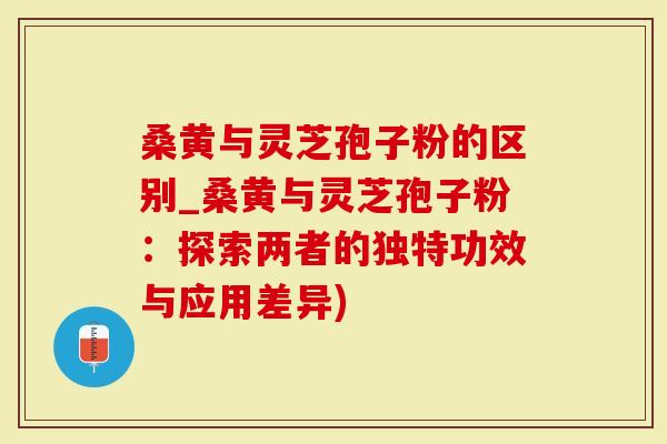 桑黄与灵芝孢子粉的区别_桑黄与灵芝孢子粉：探索两者的独特功效与应用差异)