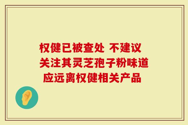 权健已被查处 不建议关注其灵芝孢子粉味道 应远离权健相关产品