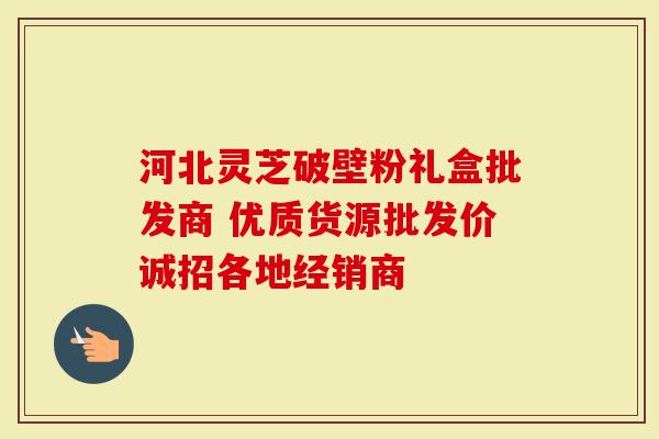 河北灵芝破壁粉礼盒批发商 优质货源批发价诚招各地经销商