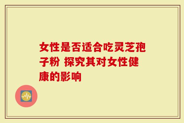 女性是否适合吃灵芝孢子粉 探究其对女性健康的影响