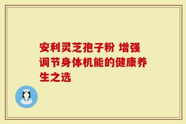安利灵芝孢子粉 增强调节身体机能的健康养生之选
