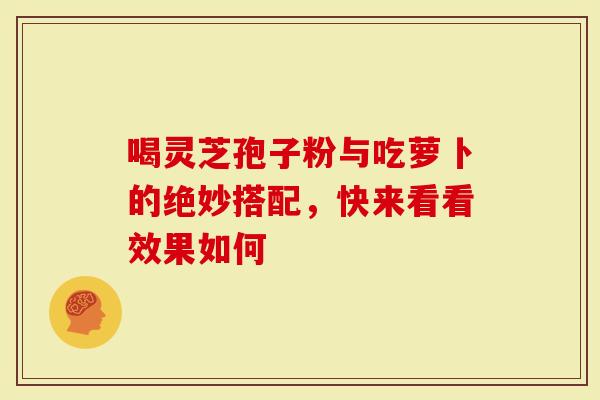 喝灵芝孢子粉与吃萝卜的绝妙搭配，快来看看效果如何