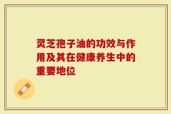 灵芝孢子油的功效与作用及其在健康养生中的重要地位