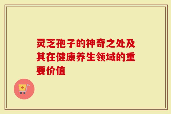 灵芝孢子的神奇之处及其在健康养生领域的重要价值