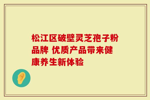松江区破壁灵芝孢子粉品牌 优质产品带来健康养生新体验