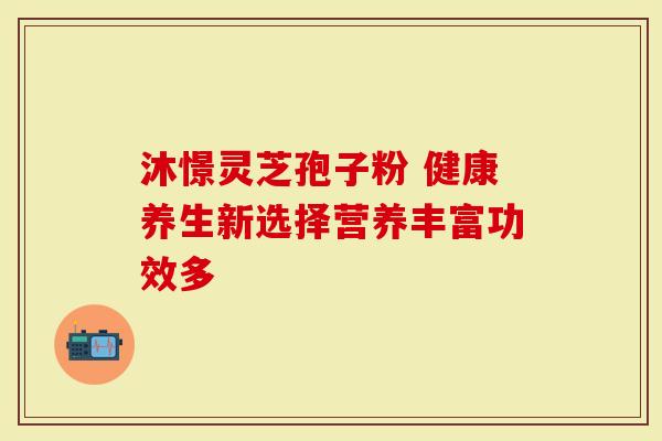 沐憬灵芝孢子粉 健康养生新选择营养丰富功效多