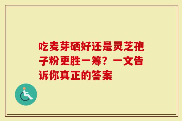 吃麦芽硒好还是灵芝孢子粉更胜一筹？一文告诉你真正的答案