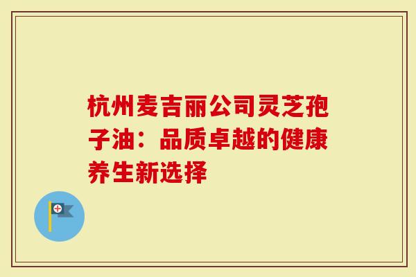 杭州麦吉丽公司灵芝孢子油：品质卓越的健康养生新选择
