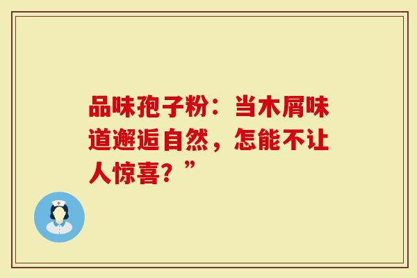 品味孢子粉：当木屑味道邂逅自然，怎能不让人惊喜？”
