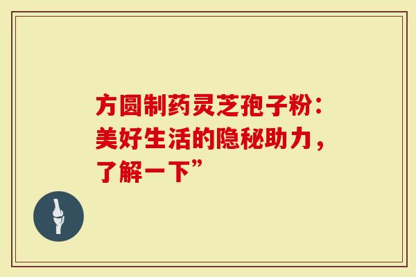方圆制药灵芝孢子粉：美好生活的隐秘助力，了解一下”