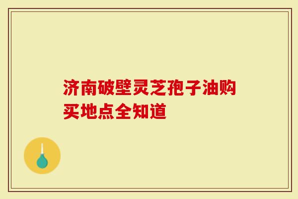 济南破壁灵芝孢子油购买地点全知道