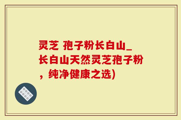 灵芝 孢子粉长白山_长白山天然灵芝孢子粉，纯净健康之选)