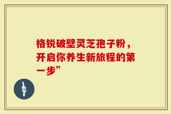 格锐破壁灵芝孢子粉，开启你养生新旅程的第一步”