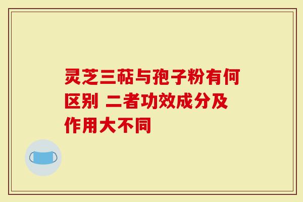 灵芝三萜与孢子粉有何区别 二者功效成分及作用大不同