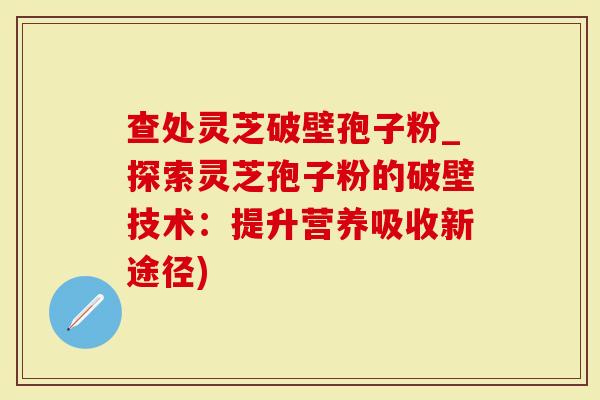 查处灵芝破壁孢子粉_探索灵芝孢子粉的破壁技术：提升营养吸收新途径)
