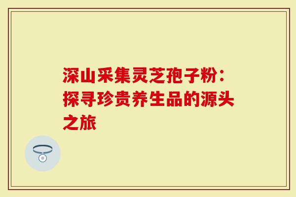 深山采集灵芝孢子粉：探寻珍贵养生品的源头之旅