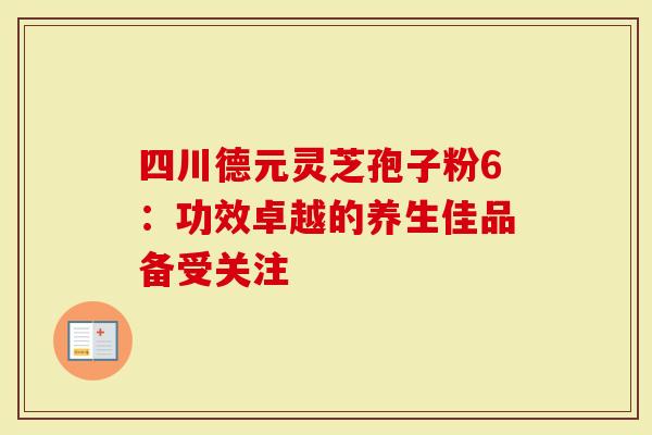 四川德元灵芝孢子粉6：功效卓越的养生佳品备受关注