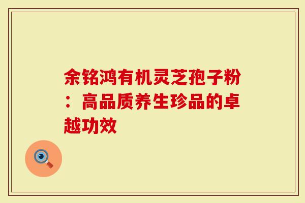 余铭鸿有机灵芝孢子粉：高品质养生珍品的卓越功效