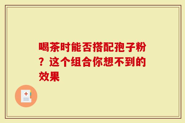 喝茶时能否搭配孢子粉？这个组合你想不到的效果