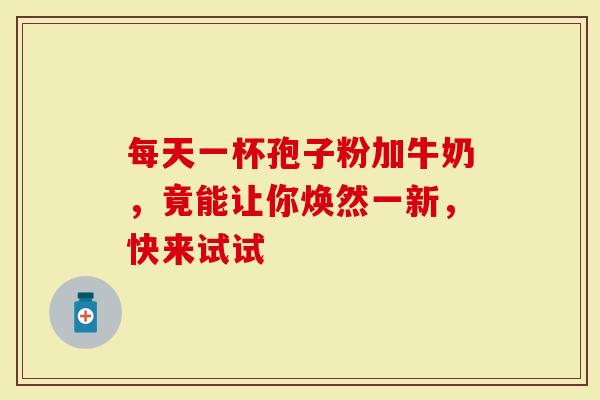 每天一杯孢子粉加牛奶，竟能让你焕然一新，快来试试