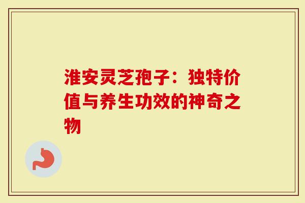 淮安灵芝孢子：独特价值与养生功效的神奇之物