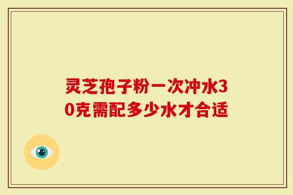 灵芝孢子粉一次冲水30克需配多少水才合适