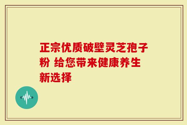 正宗优质破壁灵芝孢子粉 给您带来健康养生新选择